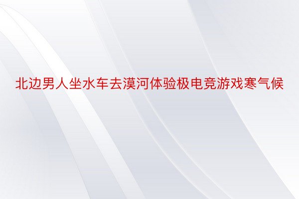 北边男人坐水车去漠河体验极电竞游戏寒气候