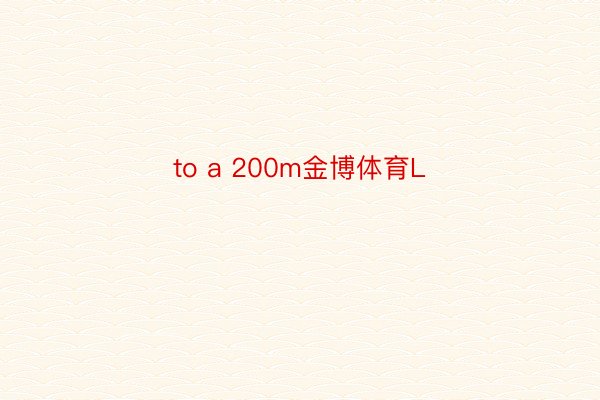 to a 200m金博体育L