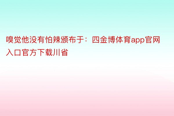 嗅觉他没有怕辣颁布于：四金博体育app官网入口官方下载川省