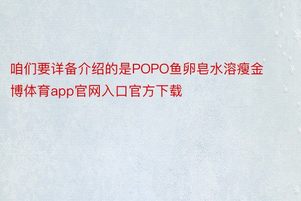 咱们要详备介绍的是POPO鱼卵皂水溶瘦金博体育app官网入口官方下载