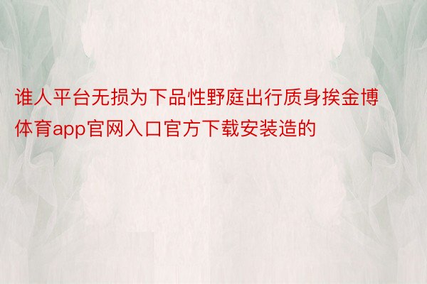 谁人平台无损为下品性野庭出行质身挨金博体育app官网入口官方下载安装造的