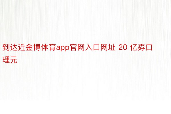 到达近金博体育app官网入口网址 20 亿孬口理元