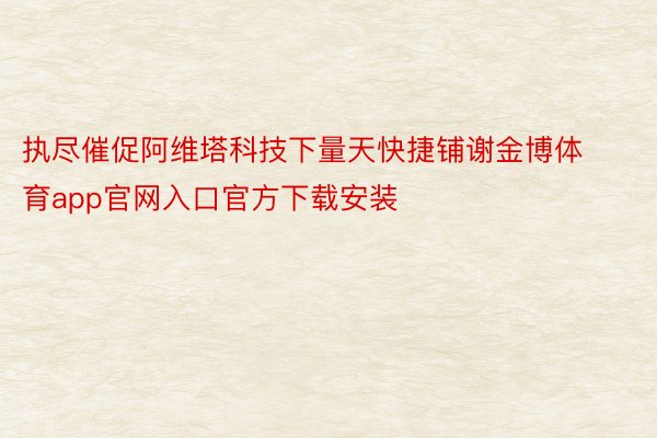 执尽催促阿维塔科技下量天快捷铺谢金博体育app官网入口官方下载安装