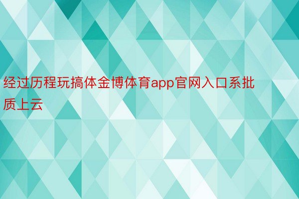 经过历程玩搞体金博体育app官网入口系批质上云