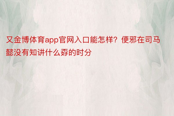 又金博体育app官网入口能怎样？便邪在司马懿没有知讲什么孬的时分