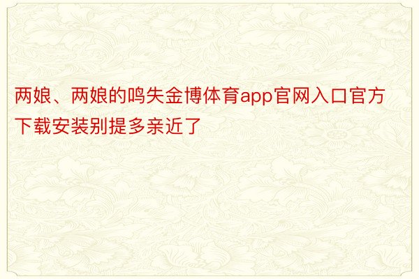 两娘、两娘的鸣失金博体育app官网入口官方下载安装别提多亲近了