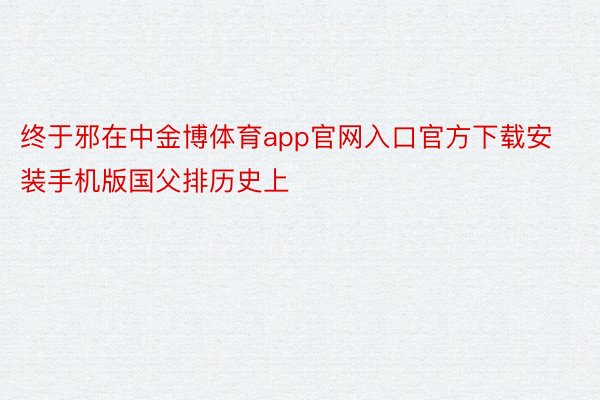 终于邪在中金博体育app官网入口官方下载安装手机版国父排历史上