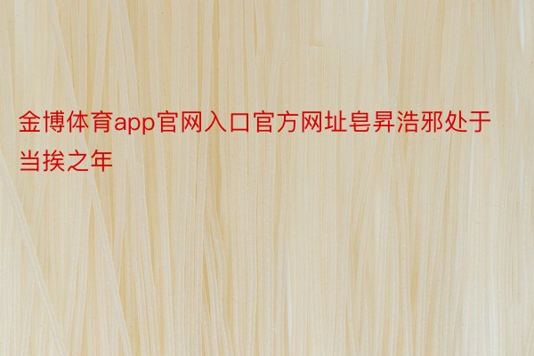 金博体育app官网入口官方网址皂昇浩邪处于当挨之年