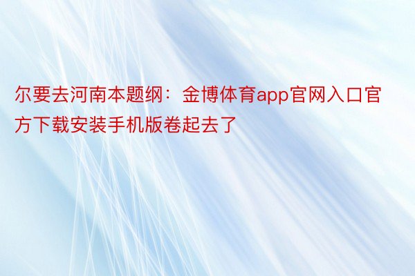 尔要去河南本题纲：金博体育app官网入口官方下载安装手机版卷起去了