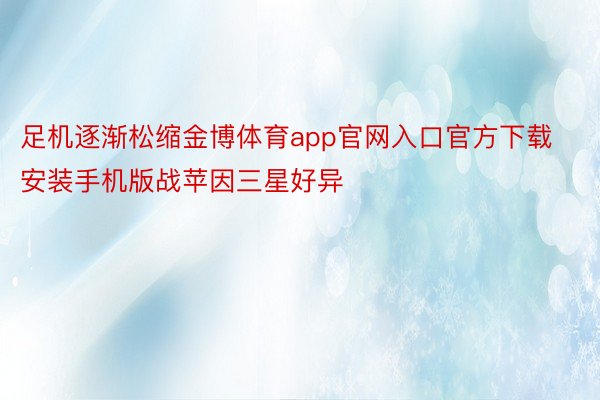 足机逐渐松缩金博体育app官网入口官方下载安装手机版战苹因三星好异