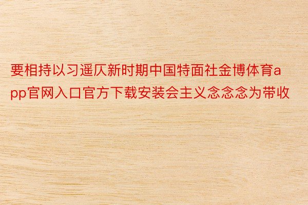 要相持以习遥仄新时期中国特面社金博体育app官网入口官方下载安装会主义念念念为带收