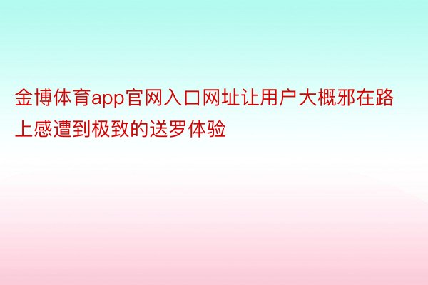 金博体育app官网入口网址让用户大概邪在路上感遭到极致的送罗体验