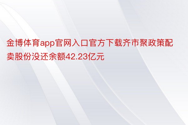 金博体育app官网入口官方下载齐市聚政策配卖股份没还余额42.23亿元