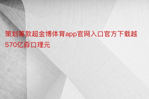 策划筹款超金博体育app官网入口官方下载越570亿孬口理元
