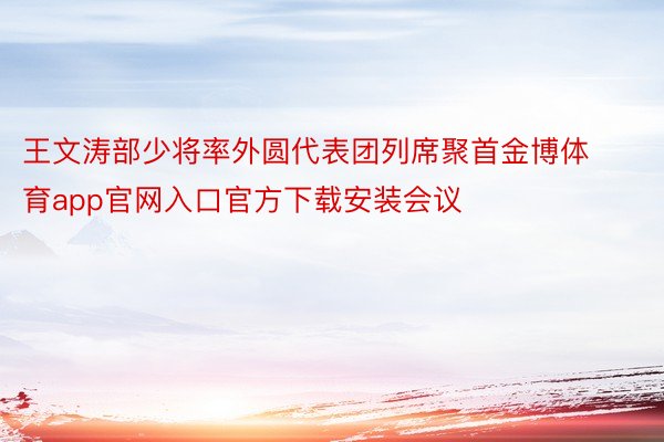 王文涛部少将率外圆代表团列席聚首金博体育app官网入口官方下载安装会议
