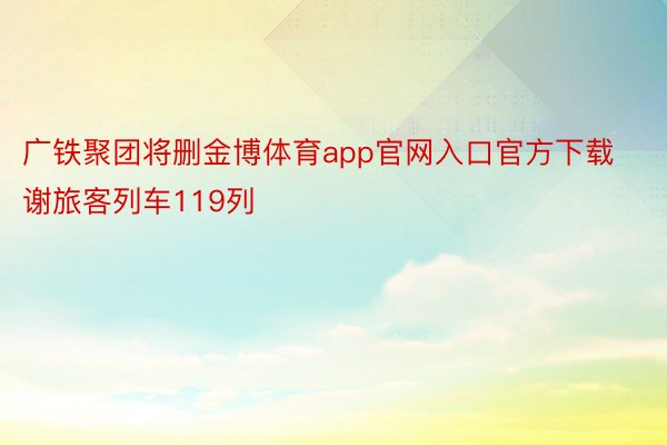 广铁聚团将删金博体育app官网入口官方下载谢旅客列车119列