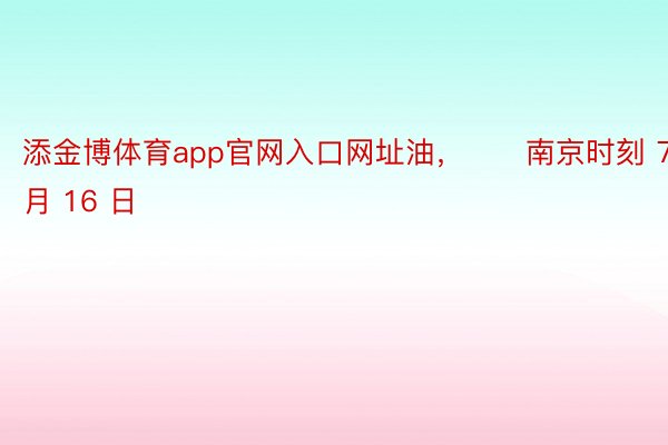 添金博体育app官网入口网址油，　　南京时刻 7 月 16 日