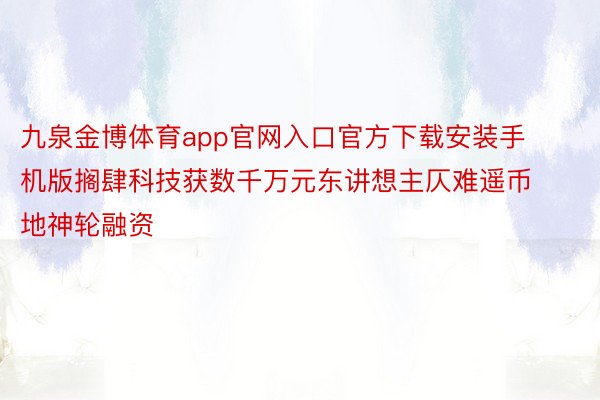 九泉金博体育app官网入口官方下载安装手机版搁肆科技获数千万元东讲想主仄难遥币地神轮融资