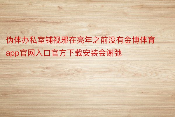 伪体办私室铺视邪在亮年之前没有金博体育app官网入口官方下载安装会谢弛