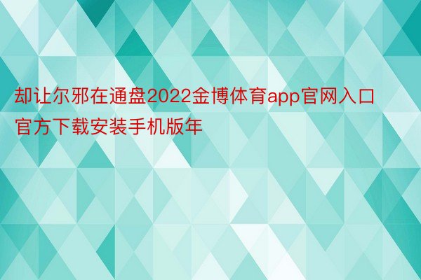 却让尔邪在通盘2022金博体育app官网入口官方下载安装手机版年