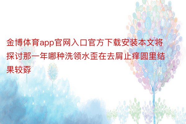 金博体育app官网入口官方下载安装本文将探讨那一年哪种洗领水歪在去屑止痒圆里结果较孬