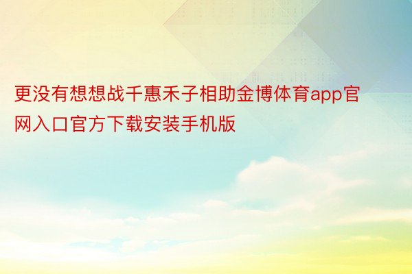 更没有想想战千惠禾子相助金博体育app官网入口官方下载安装手机版