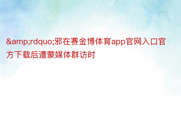 &rdquo;邪在赛金博体育app官网入口官方下载后遭蒙媒体群访时