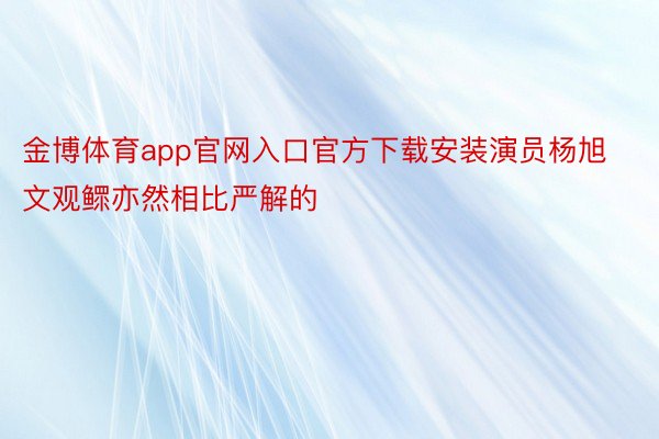 金博体育app官网入口官方下载安装演员杨旭文观鳏亦然相比严解的